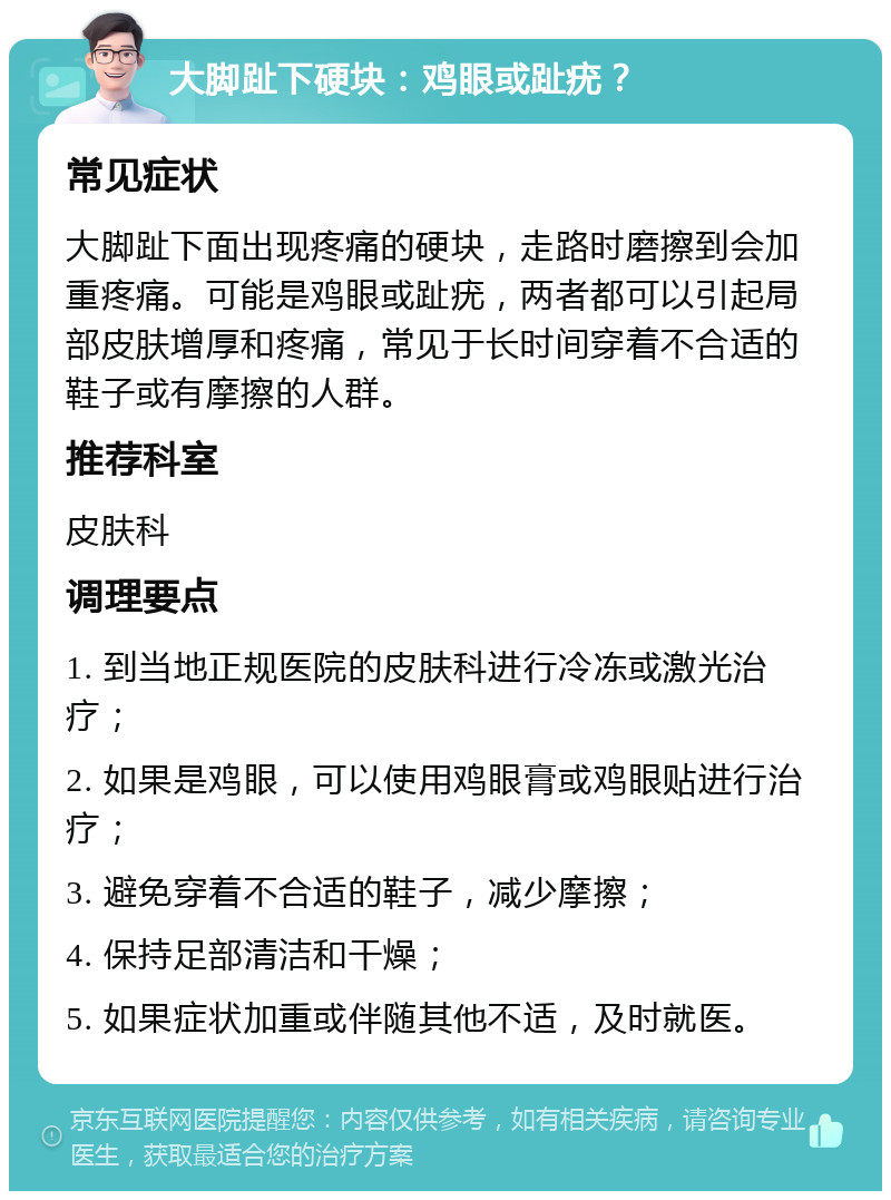 大脚趾下硬块：鸡眼或趾疣？ 常见症状 大脚趾下面出现疼痛的硬块，走路时磨擦到会加重疼痛。可能是鸡眼或趾疣，两者都可以引起局部皮肤增厚和疼痛，常见于长时间穿着不合适的鞋子或有摩擦的人群。 推荐科室 皮肤科 调理要点 1. 到当地正规医院的皮肤科进行冷冻或激光治疗； 2. 如果是鸡眼，可以使用鸡眼膏或鸡眼贴进行治疗； 3. 避免穿着不合适的鞋子，减少摩擦； 4. 保持足部清洁和干燥； 5. 如果症状加重或伴随其他不适，及时就医。