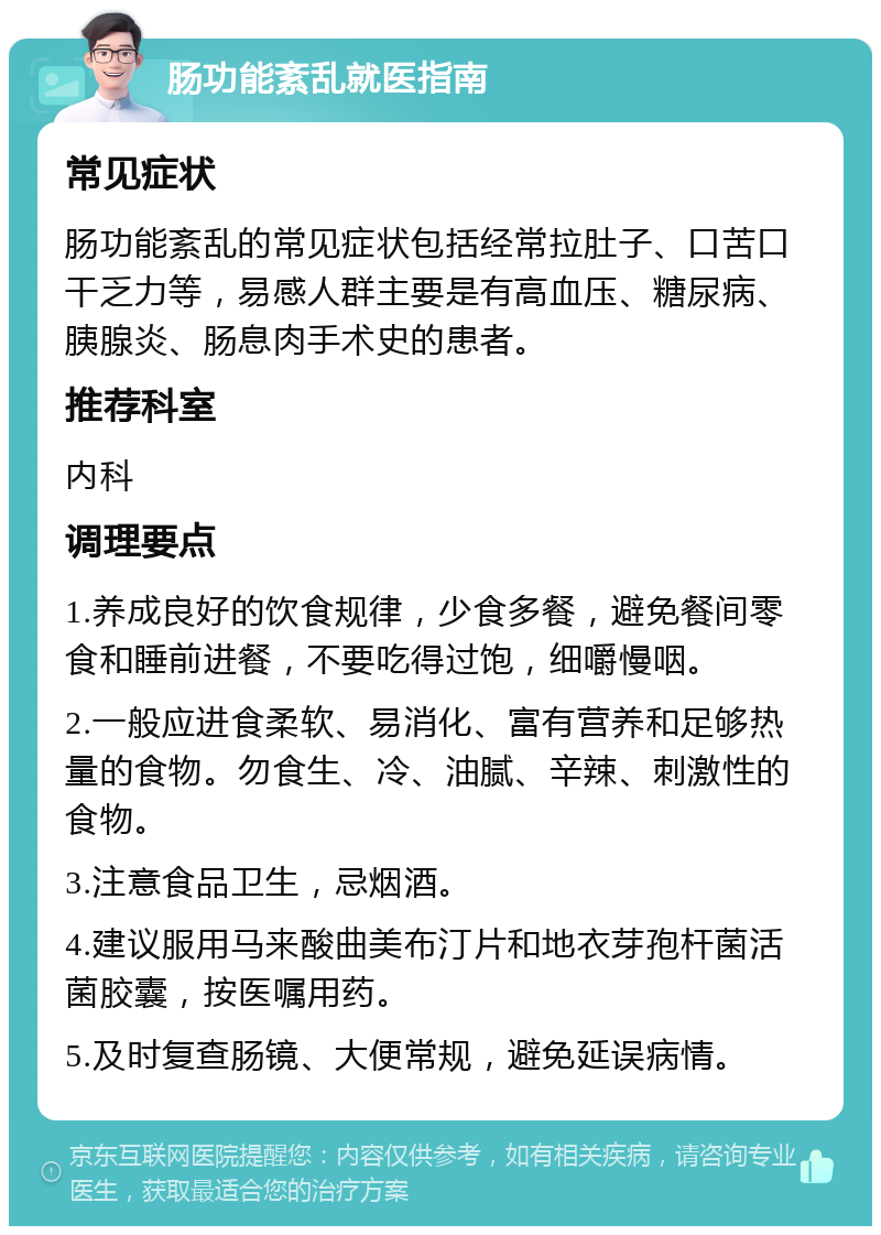 肠功能紊乱就医指南 常见症状 肠功能紊乱的常见症状包括经常拉肚子、口苦口干乏力等，易感人群主要是有高血压、糖尿病、胰腺炎、肠息肉手术史的患者。 推荐科室 内科 调理要点 1.养成良好的饮食规律，少食多餐，避免餐间零食和睡前进餐，不要吃得过饱，细嚼慢咽。 2.一般应进食柔软、易消化、富有营养和足够热量的食物。勿食生、冷、油腻、辛辣、刺激性的食物。 3.注意食品卫生，忌烟酒。 4.建议服用马来酸曲美布汀片和地衣芽孢杆菌活菌胶囊，按医嘱用药。 5.及时复查肠镜、大便常规，避免延误病情。