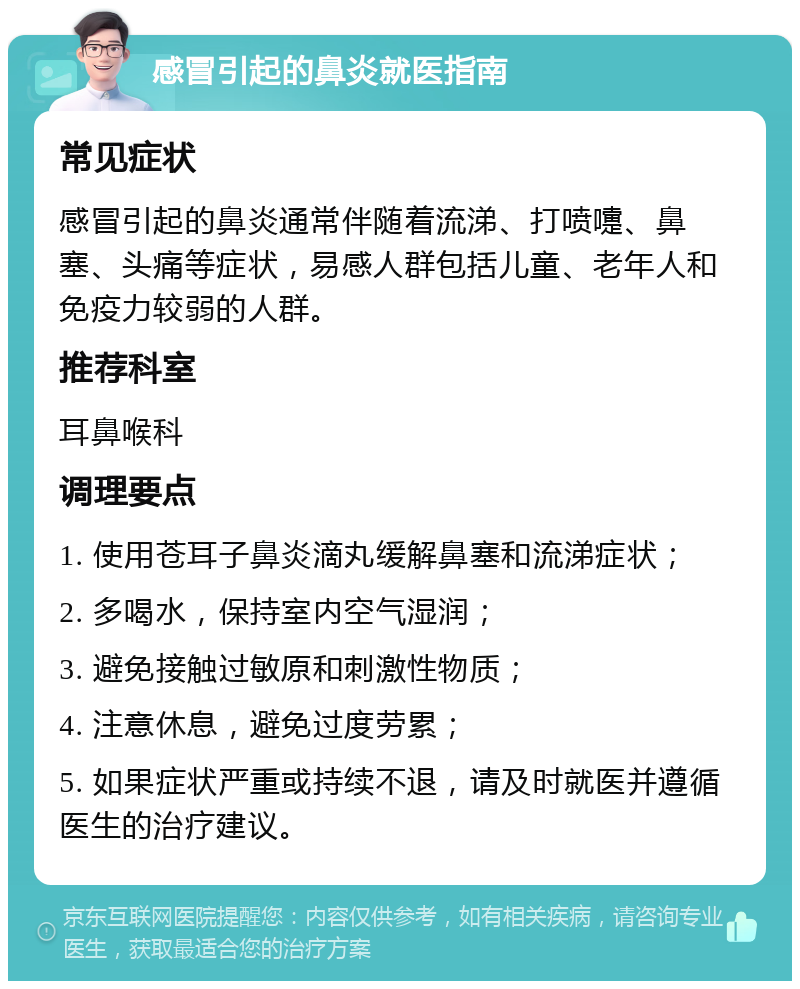 感冒引起的鼻炎就医指南 常见症状 感冒引起的鼻炎通常伴随着流涕、打喷嚏、鼻塞、头痛等症状，易感人群包括儿童、老年人和免疫力较弱的人群。 推荐科室 耳鼻喉科 调理要点 1. 使用苍耳子鼻炎滴丸缓解鼻塞和流涕症状； 2. 多喝水，保持室内空气湿润； 3. 避免接触过敏原和刺激性物质； 4. 注意休息，避免过度劳累； 5. 如果症状严重或持续不退，请及时就医并遵循医生的治疗建议。