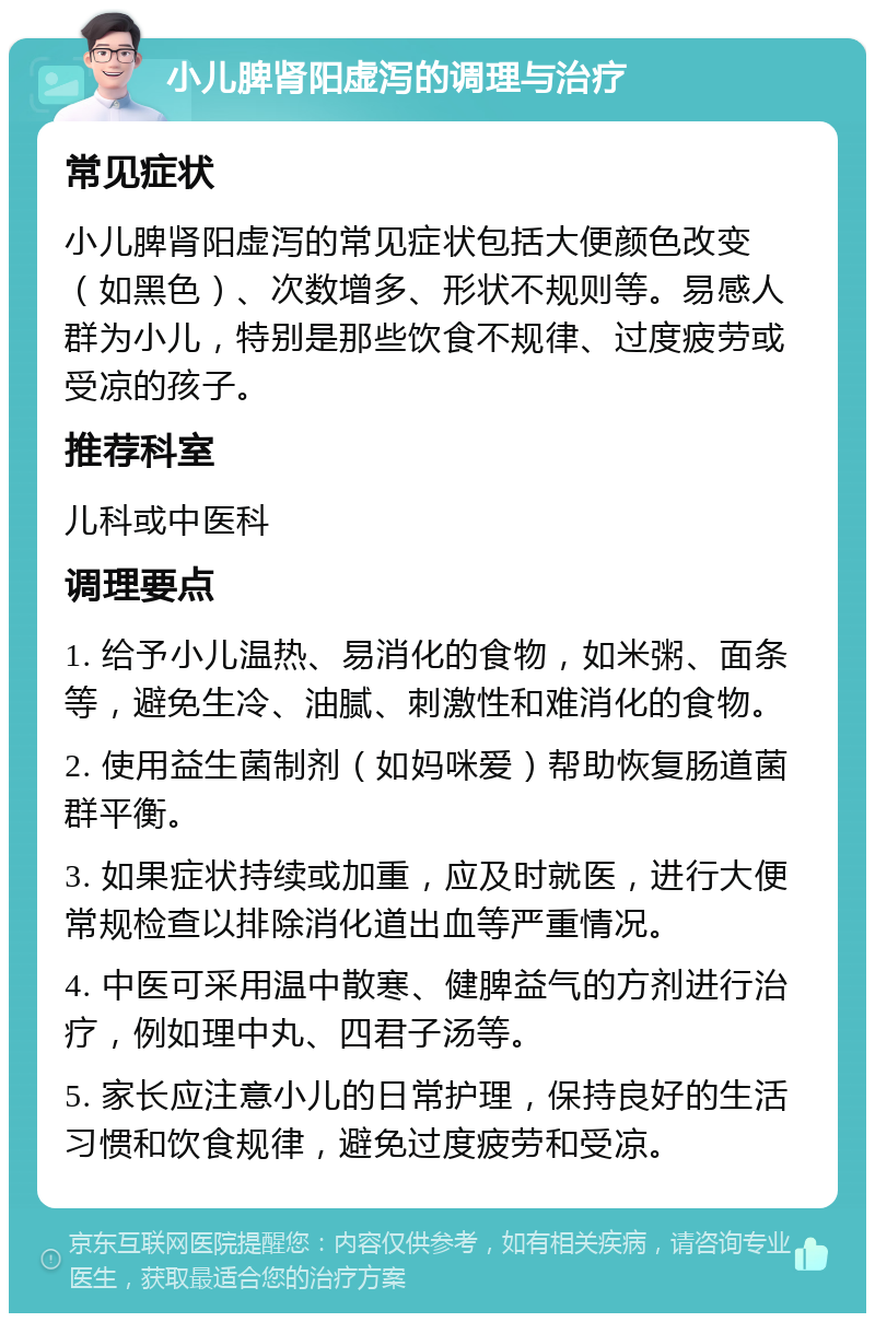 小儿脾肾阳虚泻的调理与治疗 常见症状 小儿脾肾阳虚泻的常见症状包括大便颜色改变（如黑色）、次数增多、形状不规则等。易感人群为小儿，特别是那些饮食不规律、过度疲劳或受凉的孩子。 推荐科室 儿科或中医科 调理要点 1. 给予小儿温热、易消化的食物，如米粥、面条等，避免生冷、油腻、刺激性和难消化的食物。 2. 使用益生菌制剂（如妈咪爱）帮助恢复肠道菌群平衡。 3. 如果症状持续或加重，应及时就医，进行大便常规检查以排除消化道出血等严重情况。 4. 中医可采用温中散寒、健脾益气的方剂进行治疗，例如理中丸、四君子汤等。 5. 家长应注意小儿的日常护理，保持良好的生活习惯和饮食规律，避免过度疲劳和受凉。