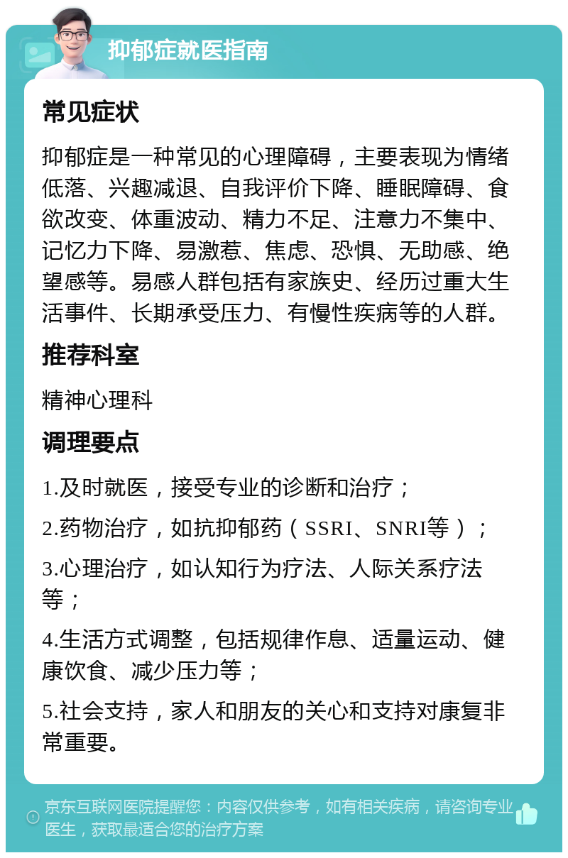 抑郁症就医指南 常见症状 抑郁症是一种常见的心理障碍，主要表现为情绪低落、兴趣减退、自我评价下降、睡眠障碍、食欲改变、体重波动、精力不足、注意力不集中、记忆力下降、易激惹、焦虑、恐惧、无助感、绝望感等。易感人群包括有家族史、经历过重大生活事件、长期承受压力、有慢性疾病等的人群。 推荐科室 精神心理科 调理要点 1.及时就医，接受专业的诊断和治疗； 2.药物治疗，如抗抑郁药（SSRI、SNRI等）； 3.心理治疗，如认知行为疗法、人际关系疗法等； 4.生活方式调整，包括规律作息、适量运动、健康饮食、减少压力等； 5.社会支持，家人和朋友的关心和支持对康复非常重要。