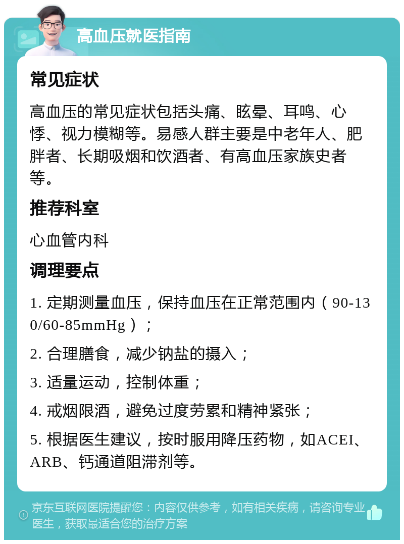 高血压就医指南 常见症状 高血压的常见症状包括头痛、眩晕、耳鸣、心悸、视力模糊等。易感人群主要是中老年人、肥胖者、长期吸烟和饮酒者、有高血压家族史者等。 推荐科室 心血管内科 调理要点 1. 定期测量血压，保持血压在正常范围内（90-130/60-85mmHg）； 2. 合理膳食，减少钠盐的摄入； 3. 适量运动，控制体重； 4. 戒烟限酒，避免过度劳累和精神紧张； 5. 根据医生建议，按时服用降压药物，如ACEI、ARB、钙通道阻滞剂等。