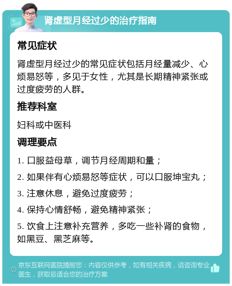 肾虚型月经过少的治疗指南 常见症状 肾虚型月经过少的常见症状包括月经量减少、心烦易怒等，多见于女性，尤其是长期精神紧张或过度疲劳的人群。 推荐科室 妇科或中医科 调理要点 1. 口服益母草，调节月经周期和量； 2. 如果伴有心烦易怒等症状，可以口服坤宝丸； 3. 注意休息，避免过度疲劳； 4. 保持心情舒畅，避免精神紧张； 5. 饮食上注意补充营养，多吃一些补肾的食物，如黑豆、黑芝麻等。