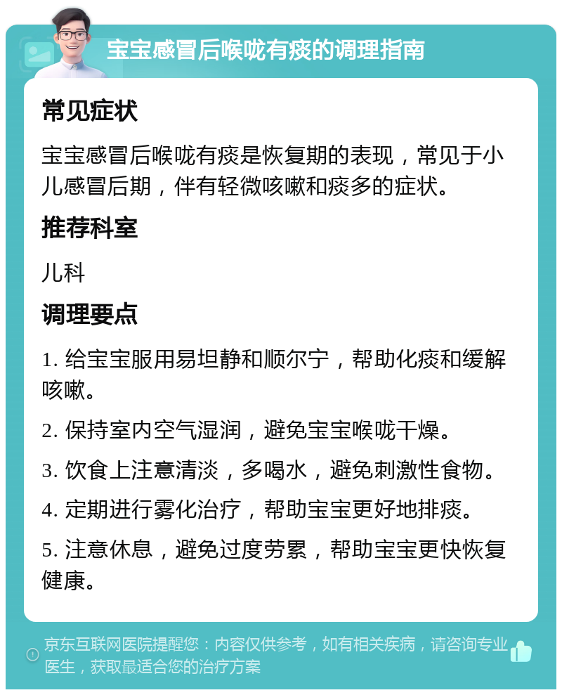 宝宝感冒后喉咙有痰的调理指南 常见症状 宝宝感冒后喉咙有痰是恢复期的表现，常见于小儿感冒后期，伴有轻微咳嗽和痰多的症状。 推荐科室 儿科 调理要点 1. 给宝宝服用易坦静和顺尔宁，帮助化痰和缓解咳嗽。 2. 保持室内空气湿润，避免宝宝喉咙干燥。 3. 饮食上注意清淡，多喝水，避免刺激性食物。 4. 定期进行雾化治疗，帮助宝宝更好地排痰。 5. 注意休息，避免过度劳累，帮助宝宝更快恢复健康。