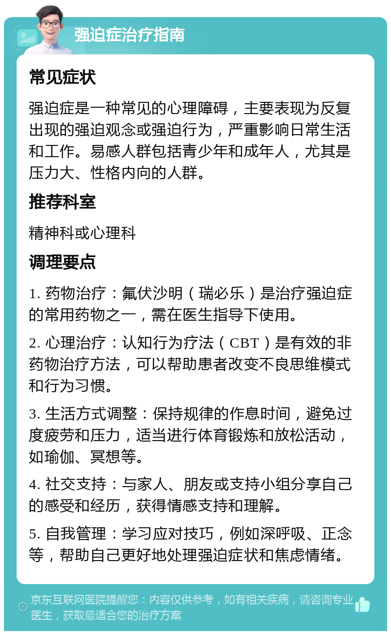 强迫症治疗指南 常见症状 强迫症是一种常见的心理障碍，主要表现为反复出现的强迫观念或强迫行为，严重影响日常生活和工作。易感人群包括青少年和成年人，尤其是压力大、性格内向的人群。 推荐科室 精神科或心理科 调理要点 1. 药物治疗：氟伏沙明（瑞必乐）是治疗强迫症的常用药物之一，需在医生指导下使用。 2. 心理治疗：认知行为疗法（CBT）是有效的非药物治疗方法，可以帮助患者改变不良思维模式和行为习惯。 3. 生活方式调整：保持规律的作息时间，避免过度疲劳和压力，适当进行体育锻炼和放松活动，如瑜伽、冥想等。 4. 社交支持：与家人、朋友或支持小组分享自己的感受和经历，获得情感支持和理解。 5. 自我管理：学习应对技巧，例如深呼吸、正念等，帮助自己更好地处理强迫症状和焦虑情绪。