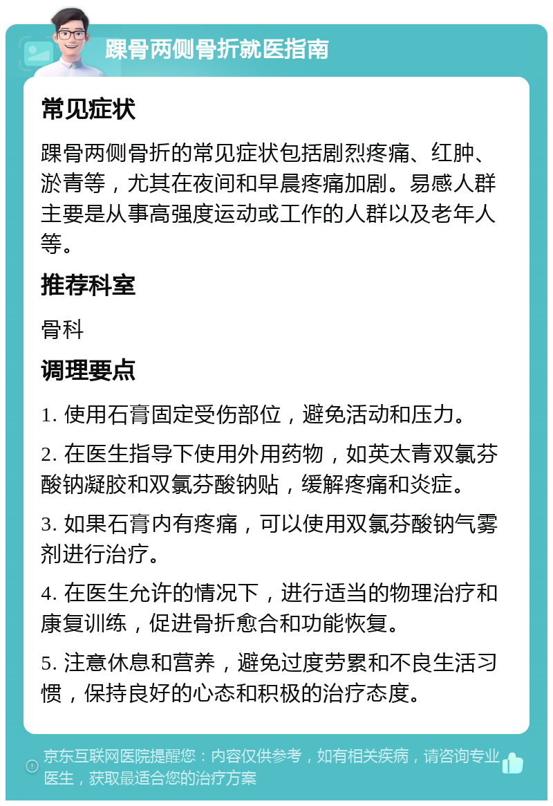 踝骨两侧骨折就医指南 常见症状 踝骨两侧骨折的常见症状包括剧烈疼痛、红肿、淤青等，尤其在夜间和早晨疼痛加剧。易感人群主要是从事高强度运动或工作的人群以及老年人等。 推荐科室 骨科 调理要点 1. 使用石膏固定受伤部位，避免活动和压力。 2. 在医生指导下使用外用药物，如英太青双氯芬酸钠凝胶和双氯芬酸钠贴，缓解疼痛和炎症。 3. 如果石膏内有疼痛，可以使用双氯芬酸钠气雾剂进行治疗。 4. 在医生允许的情况下，进行适当的物理治疗和康复训练，促进骨折愈合和功能恢复。 5. 注意休息和营养，避免过度劳累和不良生活习惯，保持良好的心态和积极的治疗态度。