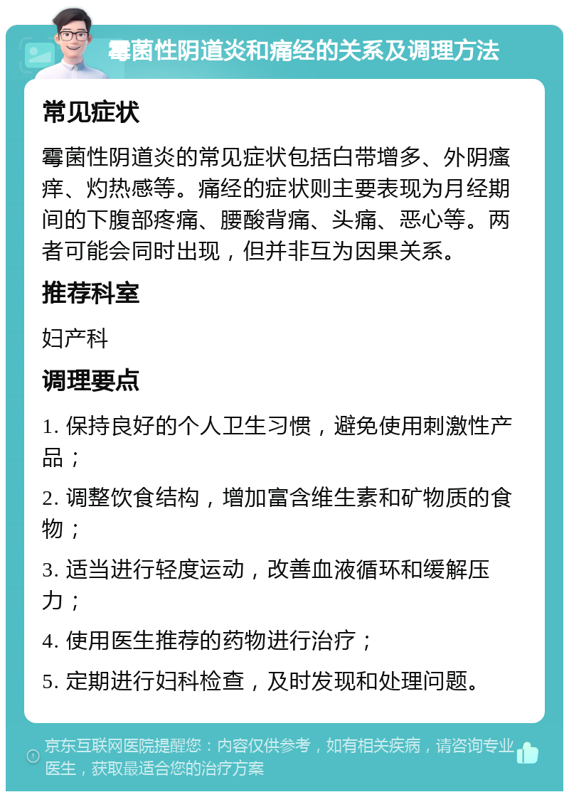 霉菌性阴道炎和痛经的关系及调理方法 常见症状 霉菌性阴道炎的常见症状包括白带增多、外阴瘙痒、灼热感等。痛经的症状则主要表现为月经期间的下腹部疼痛、腰酸背痛、头痛、恶心等。两者可能会同时出现，但并非互为因果关系。 推荐科室 妇产科 调理要点 1. 保持良好的个人卫生习惯，避免使用刺激性产品； 2. 调整饮食结构，增加富含维生素和矿物质的食物； 3. 适当进行轻度运动，改善血液循环和缓解压力； 4. 使用医生推荐的药物进行治疗； 5. 定期进行妇科检查，及时发现和处理问题。