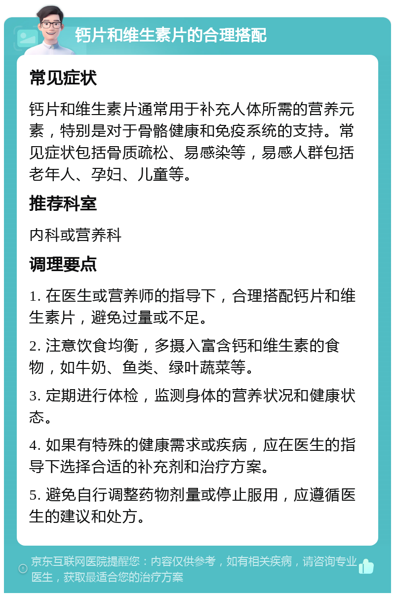 钙片和维生素片的合理搭配 常见症状 钙片和维生素片通常用于补充人体所需的营养元素，特别是对于骨骼健康和免疫系统的支持。常见症状包括骨质疏松、易感染等，易感人群包括老年人、孕妇、儿童等。 推荐科室 内科或营养科 调理要点 1. 在医生或营养师的指导下，合理搭配钙片和维生素片，避免过量或不足。 2. 注意饮食均衡，多摄入富含钙和维生素的食物，如牛奶、鱼类、绿叶蔬菜等。 3. 定期进行体检，监测身体的营养状况和健康状态。 4. 如果有特殊的健康需求或疾病，应在医生的指导下选择合适的补充剂和治疗方案。 5. 避免自行调整药物剂量或停止服用，应遵循医生的建议和处方。