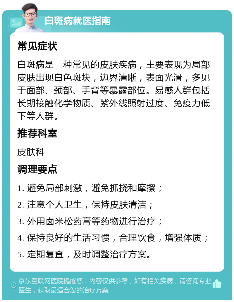 白斑病就医指南 常见症状 白斑病是一种常见的皮肤疾病，主要表现为局部皮肤出现白色斑块，边界清晰，表面光滑，多见于面部、颈部、手背等暴露部位。易感人群包括长期接触化学物质、紫外线照射过度、免疫力低下等人群。 推荐科室 皮肤科 调理要点 1. 避免局部刺激，避免抓挠和摩擦； 2. 注意个人卫生，保持皮肤清洁； 3. 外用卤米松药膏等药物进行治疗； 4. 保持良好的生活习惯，合理饮食，增强体质； 5. 定期复查，及时调整治疗方案。