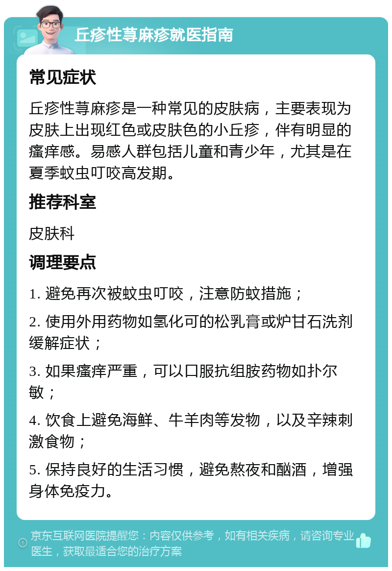 丘疹性荨麻疹就医指南 常见症状 丘疹性荨麻疹是一种常见的皮肤病，主要表现为皮肤上出现红色或皮肤色的小丘疹，伴有明显的瘙痒感。易感人群包括儿童和青少年，尤其是在夏季蚊虫叮咬高发期。 推荐科室 皮肤科 调理要点 1. 避免再次被蚊虫叮咬，注意防蚊措施； 2. 使用外用药物如氢化可的松乳膏或炉甘石洗剂缓解症状； 3. 如果瘙痒严重，可以口服抗组胺药物如扑尔敏； 4. 饮食上避免海鲜、牛羊肉等发物，以及辛辣刺激食物； 5. 保持良好的生活习惯，避免熬夜和酗酒，增强身体免疫力。