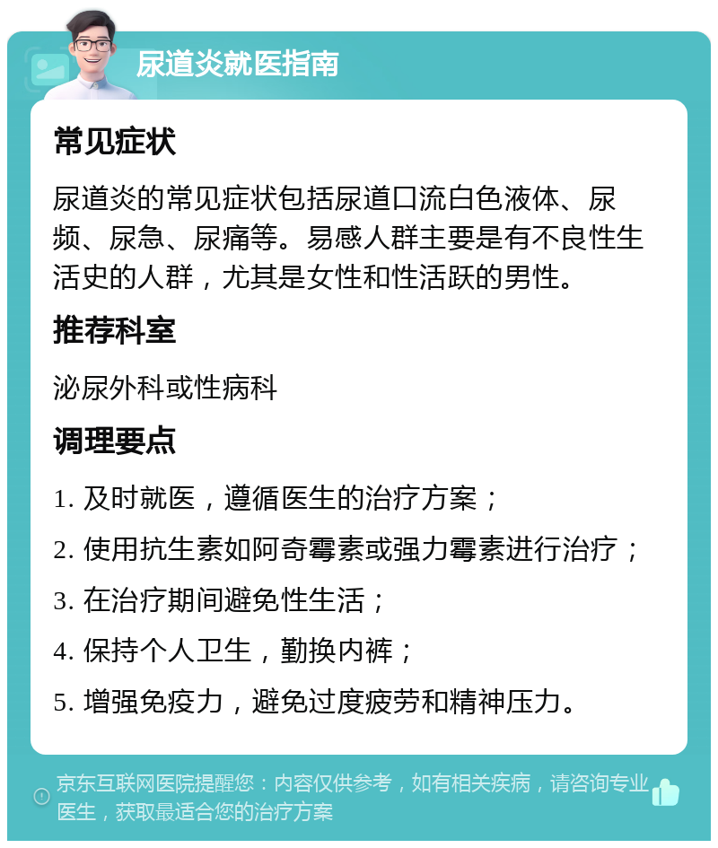 尿道炎就医指南 常见症状 尿道炎的常见症状包括尿道口流白色液体、尿频、尿急、尿痛等。易感人群主要是有不良性生活史的人群，尤其是女性和性活跃的男性。 推荐科室 泌尿外科或性病科 调理要点 1. 及时就医，遵循医生的治疗方案； 2. 使用抗生素如阿奇霉素或强力霉素进行治疗； 3. 在治疗期间避免性生活； 4. 保持个人卫生，勤换内裤； 5. 增强免疫力，避免过度疲劳和精神压力。