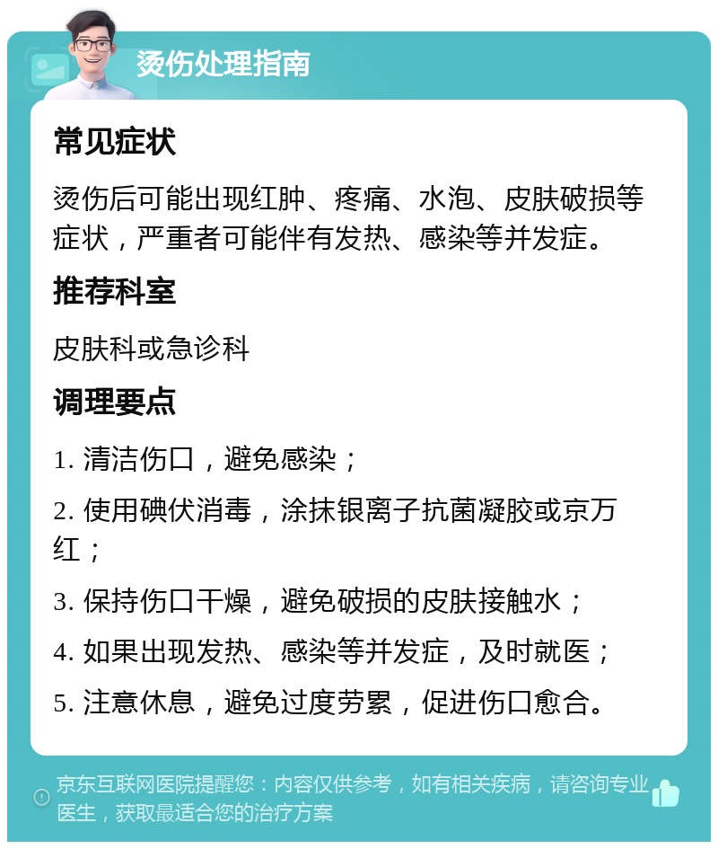 烫伤处理指南 常见症状 烫伤后可能出现红肿、疼痛、水泡、皮肤破损等症状，严重者可能伴有发热、感染等并发症。 推荐科室 皮肤科或急诊科 调理要点 1. 清洁伤口，避免感染； 2. 使用碘伏消毒，涂抹银离子抗菌凝胶或京万红； 3. 保持伤口干燥，避免破损的皮肤接触水； 4. 如果出现发热、感染等并发症，及时就医； 5. 注意休息，避免过度劳累，促进伤口愈合。