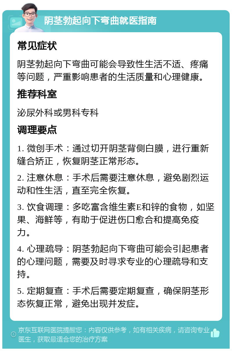 阴茎勃起向下弯曲就医指南 常见症状 阴茎勃起向下弯曲可能会导致性生活不适、疼痛等问题，严重影响患者的生活质量和心理健康。 推荐科室 泌尿外科或男科专科 调理要点 1. 微创手术：通过切开阴茎背侧白膜，进行重新缝合矫正，恢复阴茎正常形态。 2. 注意休息：手术后需要注意休息，避免剧烈运动和性生活，直至完全恢复。 3. 饮食调理：多吃富含维生素E和锌的食物，如坚果、海鲜等，有助于促进伤口愈合和提高免疫力。 4. 心理疏导：阴茎勃起向下弯曲可能会引起患者的心理问题，需要及时寻求专业的心理疏导和支持。 5. 定期复查：手术后需要定期复查，确保阴茎形态恢复正常，避免出现并发症。