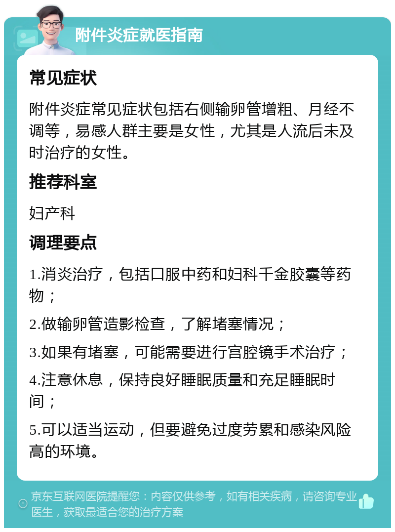 附件炎症就医指南 常见症状 附件炎症常见症状包括右侧输卵管增粗、月经不调等，易感人群主要是女性，尤其是人流后未及时治疗的女性。 推荐科室 妇产科 调理要点 1.消炎治疗，包括口服中药和妇科千金胶囊等药物； 2.做输卵管造影检查，了解堵塞情况； 3.如果有堵塞，可能需要进行宫腔镜手术治疗； 4.注意休息，保持良好睡眠质量和充足睡眠时间； 5.可以适当运动，但要避免过度劳累和感染风险高的环境。