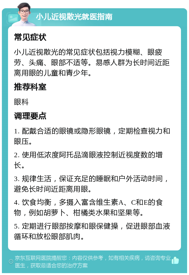 小儿近视散光就医指南 常见症状 小儿近视散光的常见症状包括视力模糊、眼疲劳、头痛、眼部不适等。易感人群为长时间近距离用眼的儿童和青少年。 推荐科室 眼科 调理要点 1. 配戴合适的眼镜或隐形眼镜，定期检查视力和眼压。 2. 使用低浓度阿托品滴眼液控制近视度数的增长。 3. 规律生活，保证充足的睡眠和户外活动时间，避免长时间近距离用眼。 4. 饮食均衡，多摄入富含维生素A、C和E的食物，例如胡萝卜、柑橘类水果和坚果等。 5. 定期进行眼部按摩和眼保健操，促进眼部血液循环和放松眼部肌肉。