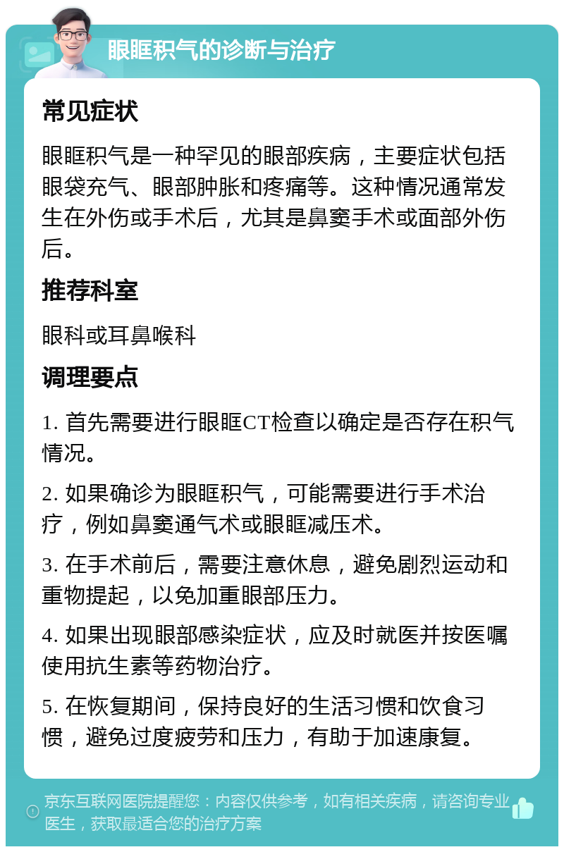 眼眶积气的诊断与治疗 常见症状 眼眶积气是一种罕见的眼部疾病，主要症状包括眼袋充气、眼部肿胀和疼痛等。这种情况通常发生在外伤或手术后，尤其是鼻窦手术或面部外伤后。 推荐科室 眼科或耳鼻喉科 调理要点 1. 首先需要进行眼眶CT检查以确定是否存在积气情况。 2. 如果确诊为眼眶积气，可能需要进行手术治疗，例如鼻窦通气术或眼眶减压术。 3. 在手术前后，需要注意休息，避免剧烈运动和重物提起，以免加重眼部压力。 4. 如果出现眼部感染症状，应及时就医并按医嘱使用抗生素等药物治疗。 5. 在恢复期间，保持良好的生活习惯和饮食习惯，避免过度疲劳和压力，有助于加速康复。