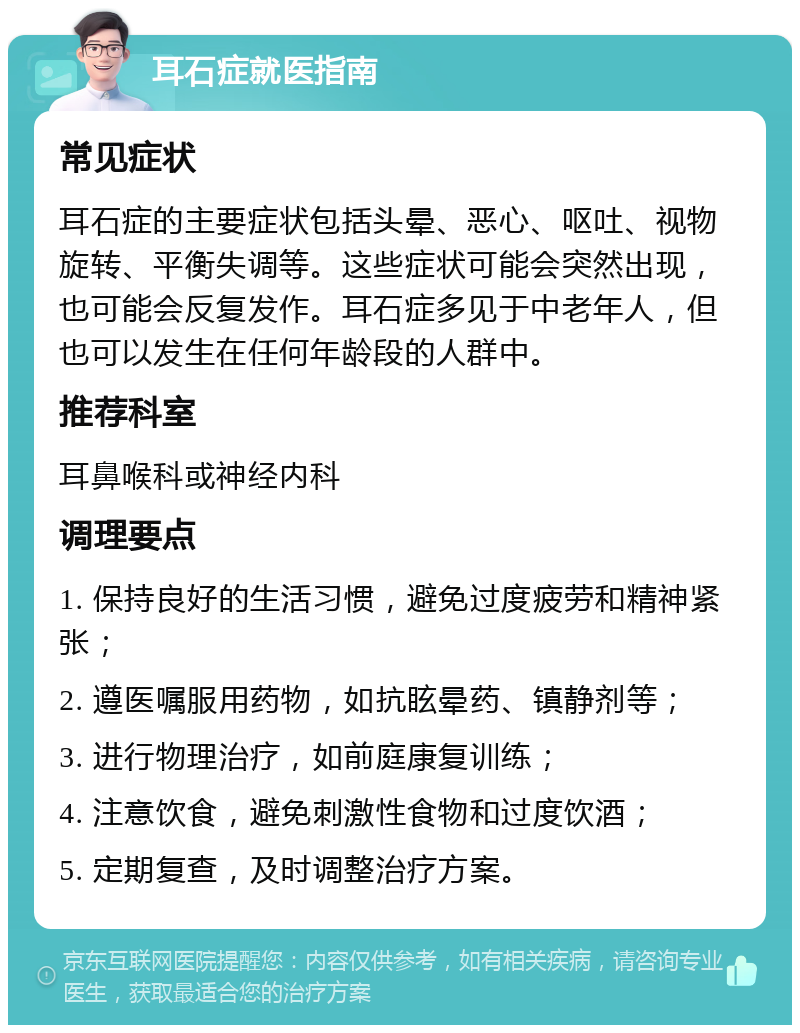 耳石症就医指南 常见症状 耳石症的主要症状包括头晕、恶心、呕吐、视物旋转、平衡失调等。这些症状可能会突然出现，也可能会反复发作。耳石症多见于中老年人，但也可以发生在任何年龄段的人群中。 推荐科室 耳鼻喉科或神经内科 调理要点 1. 保持良好的生活习惯，避免过度疲劳和精神紧张； 2. 遵医嘱服用药物，如抗眩晕药、镇静剂等； 3. 进行物理治疗，如前庭康复训练； 4. 注意饮食，避免刺激性食物和过度饮酒； 5. 定期复查，及时调整治疗方案。