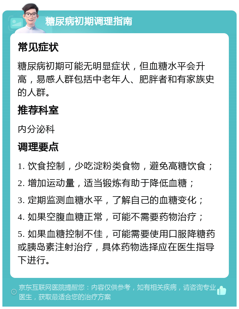 糖尿病初期调理指南 常见症状 糖尿病初期可能无明显症状，但血糖水平会升高，易感人群包括中老年人、肥胖者和有家族史的人群。 推荐科室 内分泌科 调理要点 1. 饮食控制，少吃淀粉类食物，避免高糖饮食； 2. 增加运动量，适当锻炼有助于降低血糖； 3. 定期监测血糖水平，了解自己的血糖变化； 4. 如果空腹血糖正常，可能不需要药物治疗； 5. 如果血糖控制不佳，可能需要使用口服降糖药或胰岛素注射治疗，具体药物选择应在医生指导下进行。