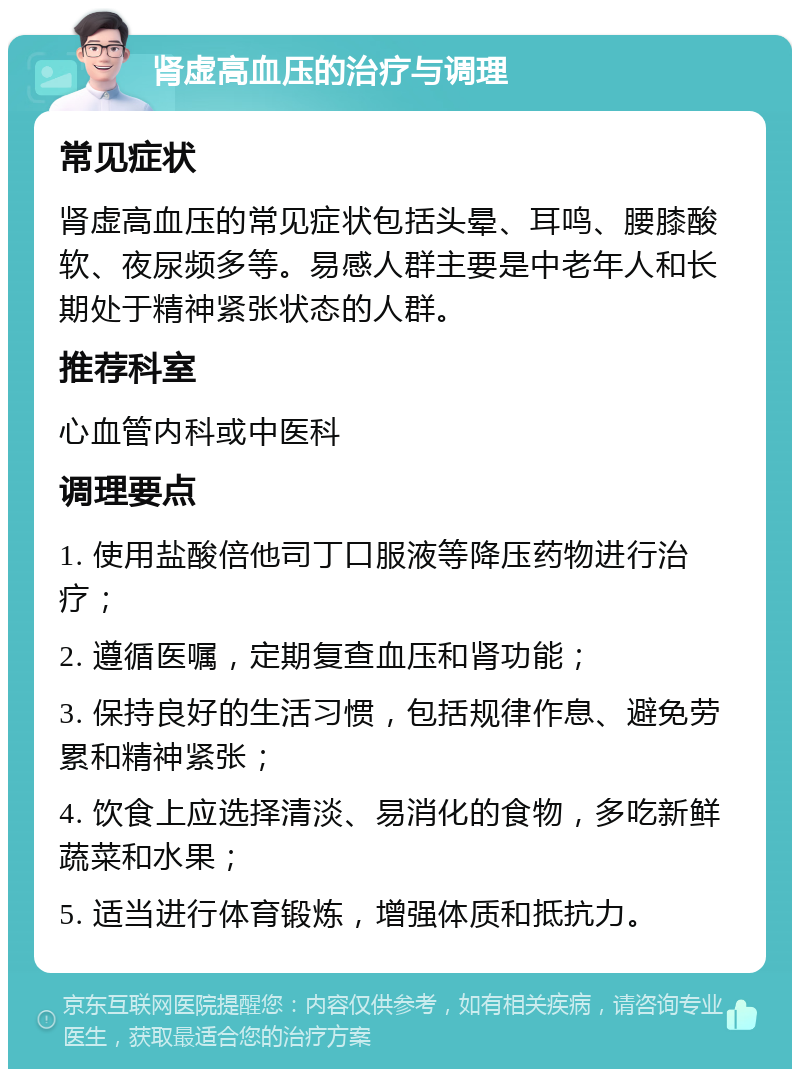 肾虚高血压的治疗与调理 常见症状 肾虚高血压的常见症状包括头晕、耳鸣、腰膝酸软、夜尿频多等。易感人群主要是中老年人和长期处于精神紧张状态的人群。 推荐科室 心血管内科或中医科 调理要点 1. 使用盐酸倍他司丁口服液等降压药物进行治疗； 2. 遵循医嘱，定期复查血压和肾功能； 3. 保持良好的生活习惯，包括规律作息、避免劳累和精神紧张； 4. 饮食上应选择清淡、易消化的食物，多吃新鲜蔬菜和水果； 5. 适当进行体育锻炼，增强体质和抵抗力。