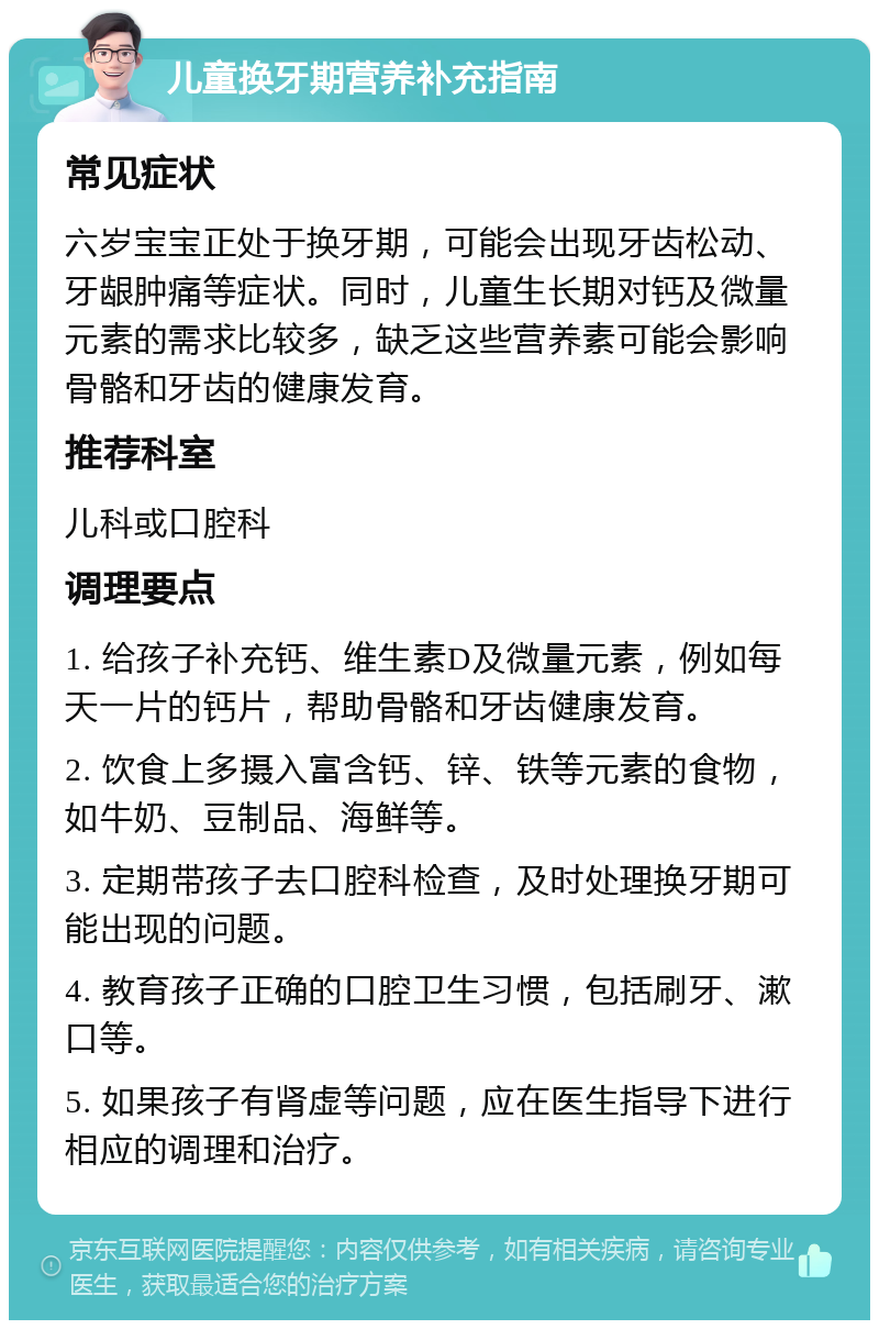 儿童换牙期营养补充指南 常见症状 六岁宝宝正处于换牙期，可能会出现牙齿松动、牙龈肿痛等症状。同时，儿童生长期对钙及微量元素的需求比较多，缺乏这些营养素可能会影响骨骼和牙齿的健康发育。 推荐科室 儿科或口腔科 调理要点 1. 给孩子补充钙、维生素D及微量元素，例如每天一片的钙片，帮助骨骼和牙齿健康发育。 2. 饮食上多摄入富含钙、锌、铁等元素的食物，如牛奶、豆制品、海鲜等。 3. 定期带孩子去口腔科检查，及时处理换牙期可能出现的问题。 4. 教育孩子正确的口腔卫生习惯，包括刷牙、漱口等。 5. 如果孩子有肾虚等问题，应在医生指导下进行相应的调理和治疗。