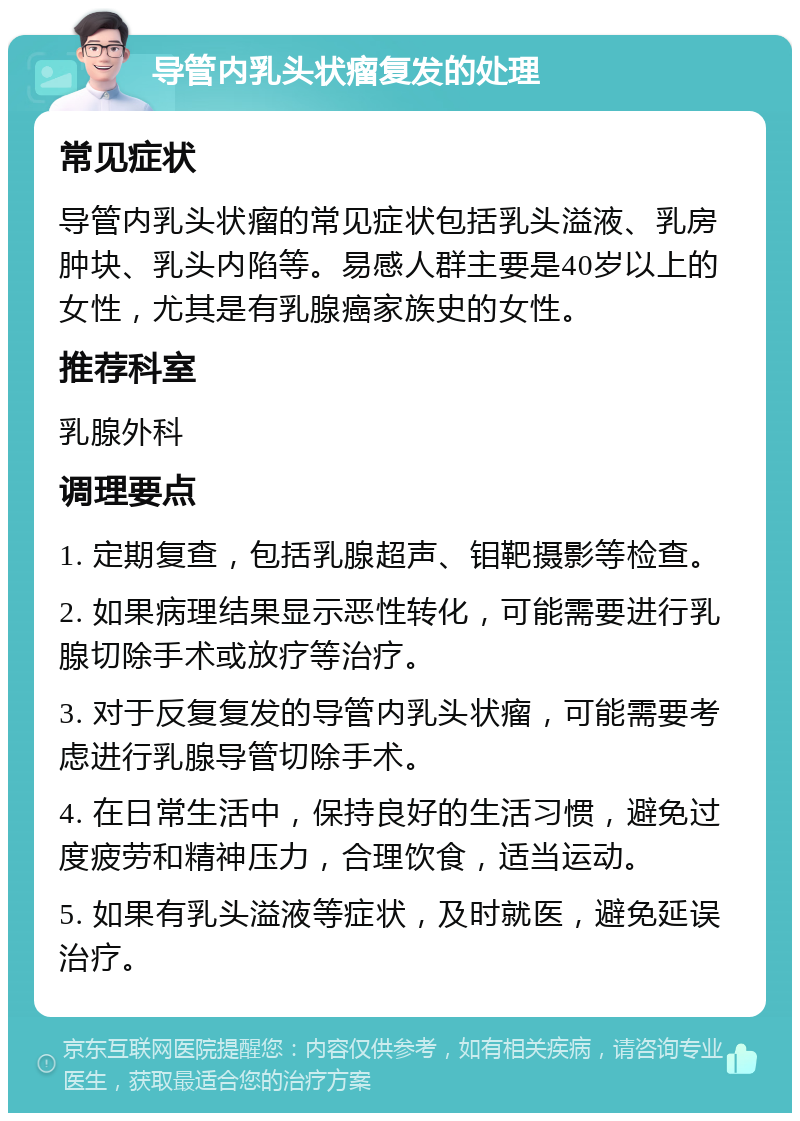 导管内乳头状瘤复发的处理 常见症状 导管内乳头状瘤的常见症状包括乳头溢液、乳房肿块、乳头内陷等。易感人群主要是40岁以上的女性，尤其是有乳腺癌家族史的女性。 推荐科室 乳腺外科 调理要点 1. 定期复查，包括乳腺超声、钼靶摄影等检查。 2. 如果病理结果显示恶性转化，可能需要进行乳腺切除手术或放疗等治疗。 3. 对于反复复发的导管内乳头状瘤，可能需要考虑进行乳腺导管切除手术。 4. 在日常生活中，保持良好的生活习惯，避免过度疲劳和精神压力，合理饮食，适当运动。 5. 如果有乳头溢液等症状，及时就医，避免延误治疗。