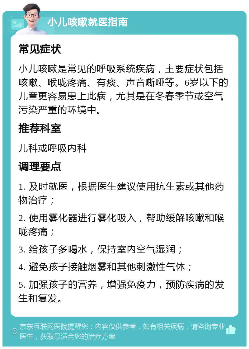 小儿咳嗽就医指南 常见症状 小儿咳嗽是常见的呼吸系统疾病，主要症状包括咳嗽、喉咙疼痛、有痰、声音嘶哑等。6岁以下的儿童更容易患上此病，尤其是在冬春季节或空气污染严重的环境中。 推荐科室 儿科或呼吸内科 调理要点 1. 及时就医，根据医生建议使用抗生素或其他药物治疗； 2. 使用雾化器进行雾化吸入，帮助缓解咳嗽和喉咙疼痛； 3. 给孩子多喝水，保持室内空气湿润； 4. 避免孩子接触烟雾和其他刺激性气体； 5. 加强孩子的营养，增强免疫力，预防疾病的发生和复发。