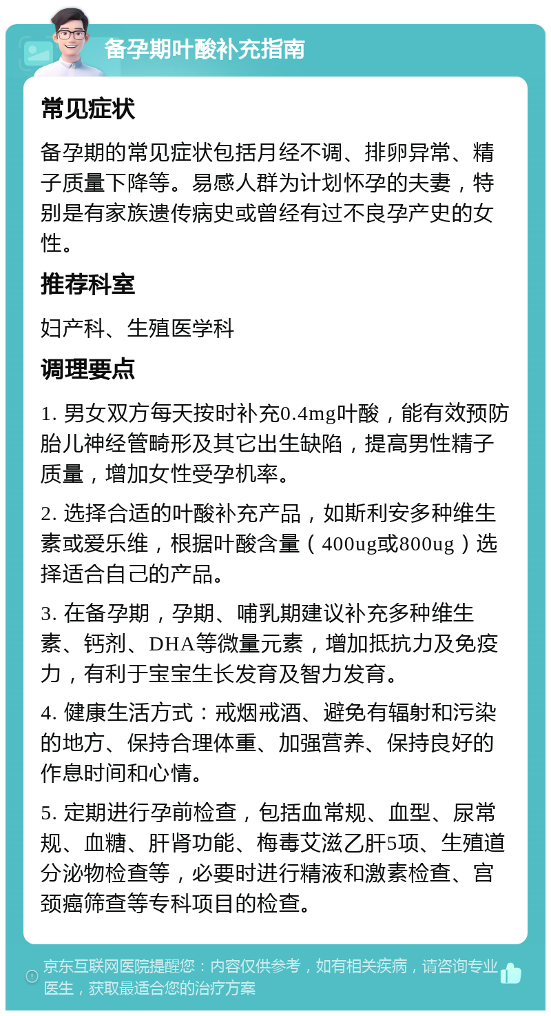 备孕期叶酸补充指南 常见症状 备孕期的常见症状包括月经不调、排卵异常、精子质量下降等。易感人群为计划怀孕的夫妻，特别是有家族遗传病史或曾经有过不良孕产史的女性。 推荐科室 妇产科、生殖医学科 调理要点 1. 男女双方每天按时补充0.4mg叶酸，能有效预防胎儿神经管畸形及其它出生缺陷，提高男性精子质量，增加女性受孕机率。 2. 选择合适的叶酸补充产品，如斯利安多种维生素或爱乐维，根据叶酸含量（400ug或800ug）选择适合自己的产品。 3. 在备孕期，孕期、哺乳期建议补充多种维生素、钙剂、DHA等微量元素，增加抵抗力及免疫力，有利于宝宝生长发育及智力发育。 4. 健康生活方式：戒烟戒酒、避免有辐射和污染的地方、保持合理体重、加强营养、保持良好的作息时间和心情。 5. 定期进行孕前检查，包括血常规、血型、尿常规、血糖、肝肾功能、梅毒艾滋乙肝5项、生殖道分泌物检查等，必要时进行精液和激素检查、宫颈癌筛查等专科项目的检查。