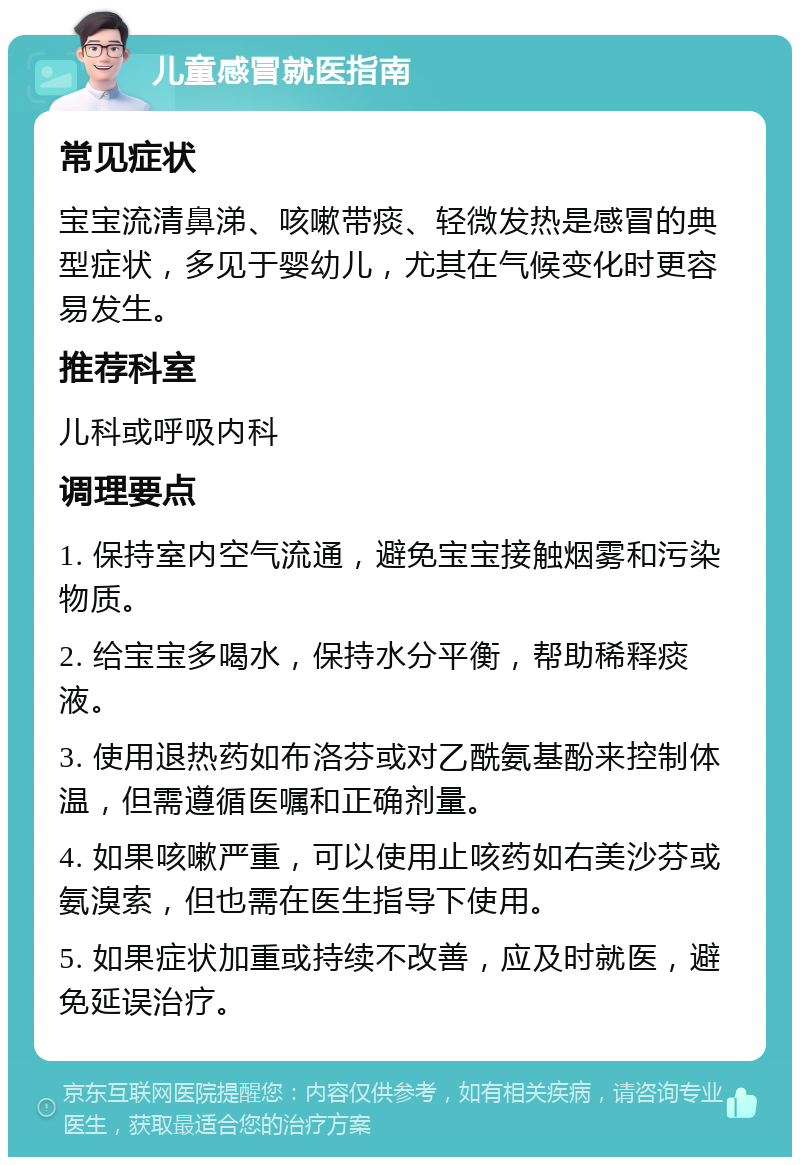 儿童感冒就医指南 常见症状 宝宝流清鼻涕、咳嗽带痰、轻微发热是感冒的典型症状，多见于婴幼儿，尤其在气候变化时更容易发生。 推荐科室 儿科或呼吸内科 调理要点 1. 保持室内空气流通，避免宝宝接触烟雾和污染物质。 2. 给宝宝多喝水，保持水分平衡，帮助稀释痰液。 3. 使用退热药如布洛芬或对乙酰氨基酚来控制体温，但需遵循医嘱和正确剂量。 4. 如果咳嗽严重，可以使用止咳药如右美沙芬或氨溴索，但也需在医生指导下使用。 5. 如果症状加重或持续不改善，应及时就医，避免延误治疗。