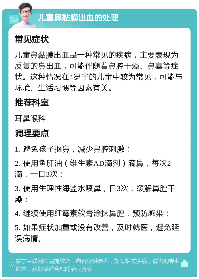 儿童鼻黏膜出血的处理 常见症状 儿童鼻黏膜出血是一种常见的疾病，主要表现为反复的鼻出血，可能伴随着鼻腔干燥、鼻塞等症状。这种情况在4岁半的儿童中较为常见，可能与环境、生活习惯等因素有关。 推荐科室 耳鼻喉科 调理要点 1. 避免孩子抠鼻，减少鼻腔刺激； 2. 使用鱼肝油（维生素AD滴剂）滴鼻，每次2滴，一日3次； 3. 使用生理性海盐水喷鼻，日3次，缓解鼻腔干燥； 4. 继续使用红霉素软膏涂抹鼻腔，预防感染； 5. 如果症状加重或没有改善，及时就医，避免延误病情。