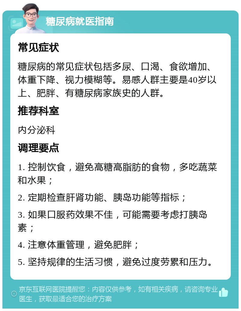 糖尿病就医指南 常见症状 糖尿病的常见症状包括多尿、口渴、食欲增加、体重下降、视力模糊等。易感人群主要是40岁以上、肥胖、有糖尿病家族史的人群。 推荐科室 内分泌科 调理要点 1. 控制饮食，避免高糖高脂肪的食物，多吃蔬菜和水果； 2. 定期检查肝肾功能、胰岛功能等指标； 3. 如果口服药效果不佳，可能需要考虑打胰岛素； 4. 注意体重管理，避免肥胖； 5. 坚持规律的生活习惯，避免过度劳累和压力。