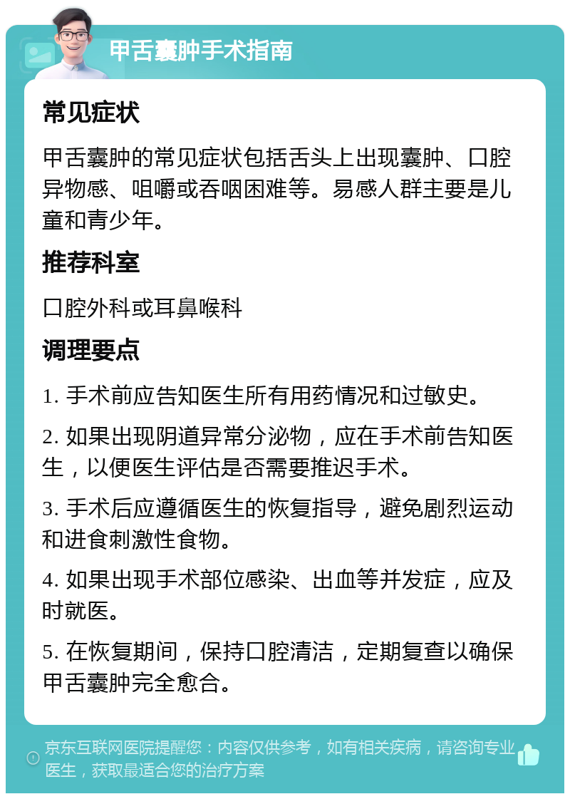 甲舌囊肿手术指南 常见症状 甲舌囊肿的常见症状包括舌头上出现囊肿、口腔异物感、咀嚼或吞咽困难等。易感人群主要是儿童和青少年。 推荐科室 口腔外科或耳鼻喉科 调理要点 1. 手术前应告知医生所有用药情况和过敏史。 2. 如果出现阴道异常分泌物，应在手术前告知医生，以便医生评估是否需要推迟手术。 3. 手术后应遵循医生的恢复指导，避免剧烈运动和进食刺激性食物。 4. 如果出现手术部位感染、出血等并发症，应及时就医。 5. 在恢复期间，保持口腔清洁，定期复查以确保甲舌囊肿完全愈合。