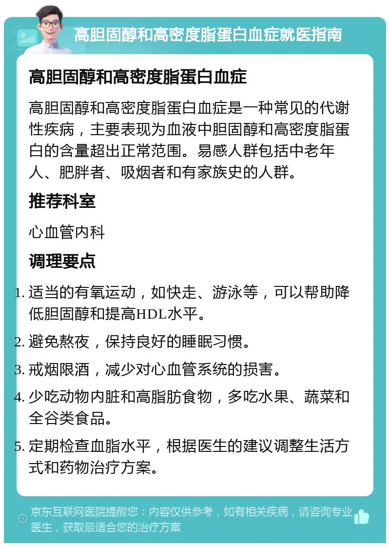 高胆固醇和高密度脂蛋白血症就医指南 高胆固醇和高密度脂蛋白血症 高胆固醇和高密度脂蛋白血症是一种常见的代谢性疾病，主要表现为血液中胆固醇和高密度脂蛋白的含量超出正常范围。易感人群包括中老年人、肥胖者、吸烟者和有家族史的人群。 推荐科室 心血管内科 调理要点 适当的有氧运动，如快走、游泳等，可以帮助降低胆固醇和提高HDL水平。 避免熬夜，保持良好的睡眠习惯。 戒烟限酒，减少对心血管系统的损害。 少吃动物内脏和高脂肪食物，多吃水果、蔬菜和全谷类食品。 定期检查血脂水平，根据医生的建议调整生活方式和药物治疗方案。