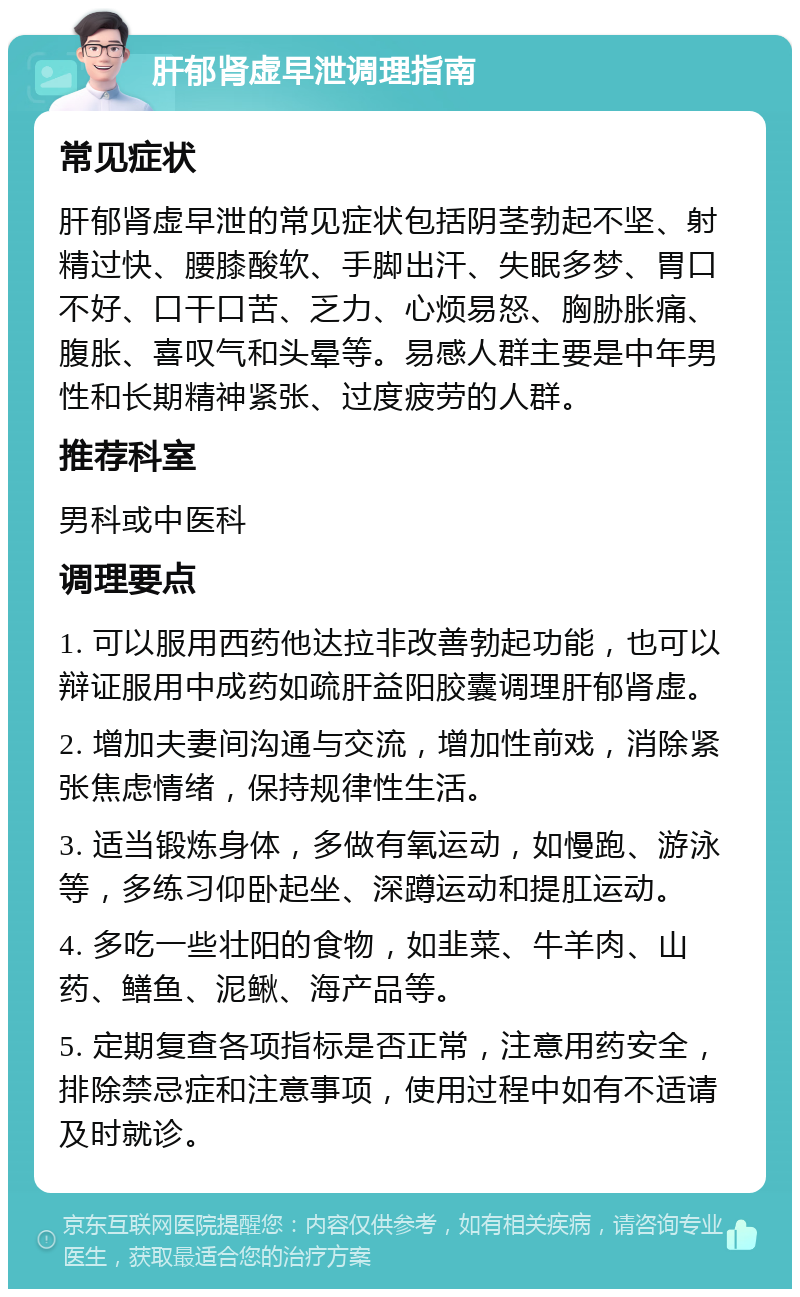 肝郁肾虚早泄调理指南 常见症状 肝郁肾虚早泄的常见症状包括阴茎勃起不坚、射精过快、腰膝酸软、手脚出汗、失眠多梦、胃口不好、口干口苦、乏力、心烦易怒、胸胁胀痛、腹胀、喜叹气和头晕等。易感人群主要是中年男性和长期精神紧张、过度疲劳的人群。 推荐科室 男科或中医科 调理要点 1. 可以服用西药他达拉非改善勃起功能，也可以辩证服用中成药如疏肝益阳胶囊调理肝郁肾虚。 2. 增加夫妻间沟通与交流，增加性前戏，消除紧张焦虑情绪，保持规律性生活。 3. 适当锻炼身体，多做有氧运动，如慢跑、游泳等，多练习仰卧起坐、深蹲运动和提肛运动。 4. 多吃一些壮阳的食物，如韭菜、牛羊肉、山药、鳝鱼、泥鳅、海产品等。 5. 定期复查各项指标是否正常，注意用药安全，排除禁忌症和注意事项，使用过程中如有不适请及时就诊。