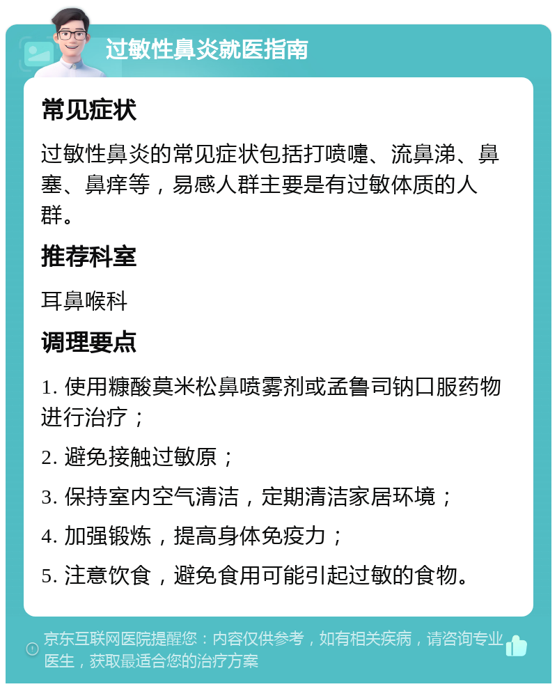 过敏性鼻炎就医指南 常见症状 过敏性鼻炎的常见症状包括打喷嚏、流鼻涕、鼻塞、鼻痒等，易感人群主要是有过敏体质的人群。 推荐科室 耳鼻喉科 调理要点 1. 使用糠酸莫米松鼻喷雾剂或孟鲁司钠口服药物进行治疗； 2. 避免接触过敏原； 3. 保持室内空气清洁，定期清洁家居环境； 4. 加强锻炼，提高身体免疫力； 5. 注意饮食，避免食用可能引起过敏的食物。