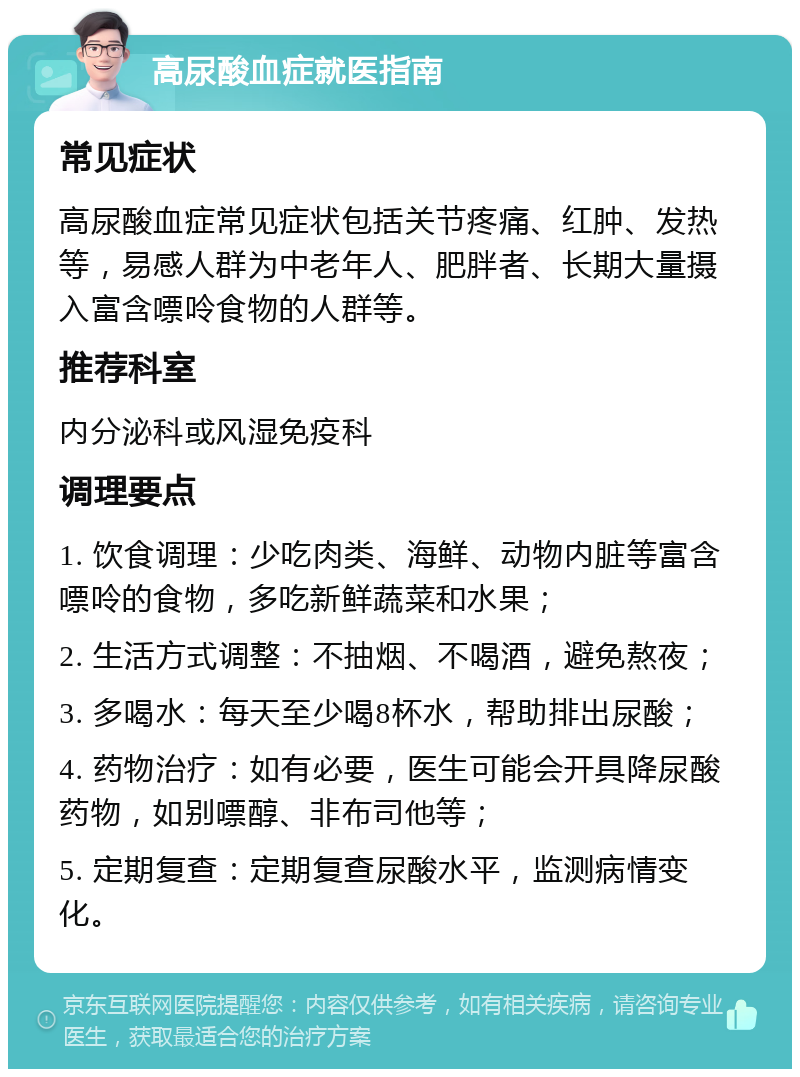 高尿酸血症就医指南 常见症状 高尿酸血症常见症状包括关节疼痛、红肿、发热等，易感人群为中老年人、肥胖者、长期大量摄入富含嘌呤食物的人群等。 推荐科室 内分泌科或风湿免疫科 调理要点 1. 饮食调理：少吃肉类、海鲜、动物内脏等富含嘌呤的食物，多吃新鲜蔬菜和水果； 2. 生活方式调整：不抽烟、不喝酒，避免熬夜； 3. 多喝水：每天至少喝8杯水，帮助排出尿酸； 4. 药物治疗：如有必要，医生可能会开具降尿酸药物，如别嘌醇、非布司他等； 5. 定期复查：定期复查尿酸水平，监测病情变化。