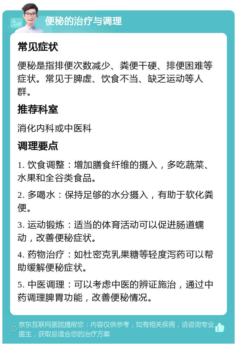 便秘的治疗与调理 常见症状 便秘是指排便次数减少、粪便干硬、排便困难等症状。常见于脾虚、饮食不当、缺乏运动等人群。 推荐科室 消化内科或中医科 调理要点 1. 饮食调整：增加膳食纤维的摄入，多吃蔬菜、水果和全谷类食品。 2. 多喝水：保持足够的水分摄入，有助于软化粪便。 3. 运动锻炼：适当的体育活动可以促进肠道蠕动，改善便秘症状。 4. 药物治疗：如杜密克乳果糖等轻度泻药可以帮助缓解便秘症状。 5. 中医调理：可以考虑中医的辨证施治，通过中药调理脾胃功能，改善便秘情况。