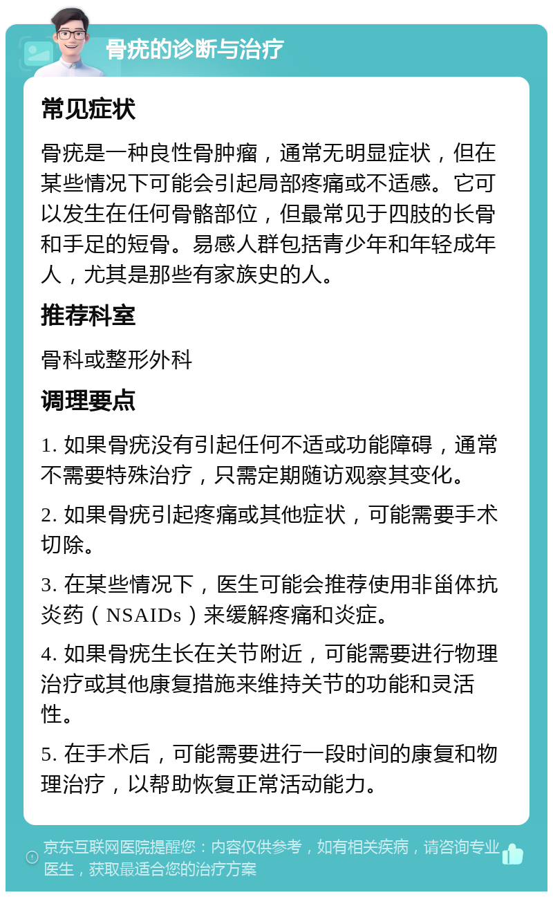 骨疣的诊断与治疗 常见症状 骨疣是一种良性骨肿瘤，通常无明显症状，但在某些情况下可能会引起局部疼痛或不适感。它可以发生在任何骨骼部位，但最常见于四肢的长骨和手足的短骨。易感人群包括青少年和年轻成年人，尤其是那些有家族史的人。 推荐科室 骨科或整形外科 调理要点 1. 如果骨疣没有引起任何不适或功能障碍，通常不需要特殊治疗，只需定期随访观察其变化。 2. 如果骨疣引起疼痛或其他症状，可能需要手术切除。 3. 在某些情况下，医生可能会推荐使用非甾体抗炎药（NSAIDs）来缓解疼痛和炎症。 4. 如果骨疣生长在关节附近，可能需要进行物理治疗或其他康复措施来维持关节的功能和灵活性。 5. 在手术后，可能需要进行一段时间的康复和物理治疗，以帮助恢复正常活动能力。