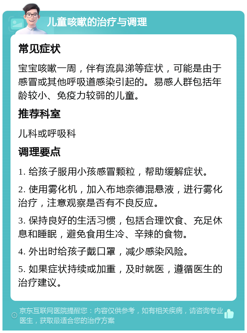 儿童咳嗽的治疗与调理 常见症状 宝宝咳嗽一周，伴有流鼻涕等症状，可能是由于感冒或其他呼吸道感染引起的。易感人群包括年龄较小、免疫力较弱的儿童。 推荐科室 儿科或呼吸科 调理要点 1. 给孩子服用小孩感冒颗粒，帮助缓解症状。 2. 使用雾化机，加入布地奈德混悬液，进行雾化治疗，注意观察是否有不良反应。 3. 保持良好的生活习惯，包括合理饮食、充足休息和睡眠，避免食用生冷、辛辣的食物。 4. 外出时给孩子戴口罩，减少感染风险。 5. 如果症状持续或加重，及时就医，遵循医生的治疗建议。