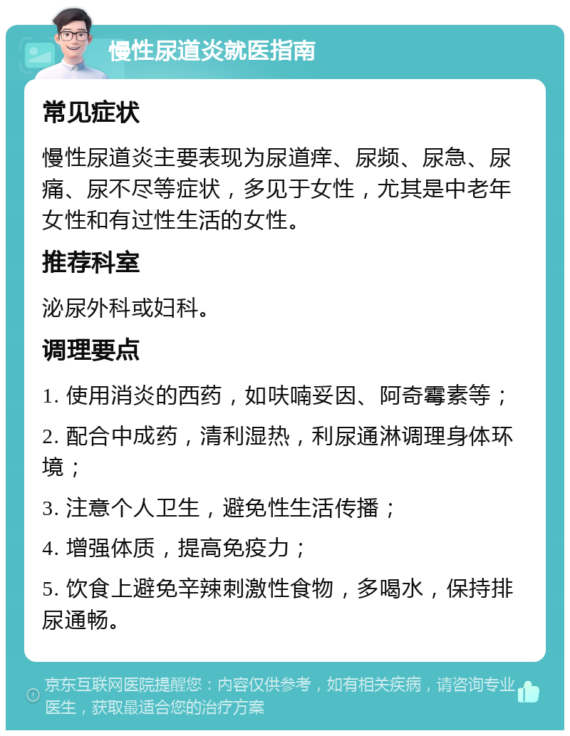 慢性尿道炎就医指南 常见症状 慢性尿道炎主要表现为尿道痒、尿频、尿急、尿痛、尿不尽等症状，多见于女性，尤其是中老年女性和有过性生活的女性。 推荐科室 泌尿外科或妇科。 调理要点 1. 使用消炎的西药，如呋喃妥因、阿奇霉素等； 2. 配合中成药，清利湿热，利尿通淋调理身体环境； 3. 注意个人卫生，避免性生活传播； 4. 增强体质，提高免疫力； 5. 饮食上避免辛辣刺激性食物，多喝水，保持排尿通畅。