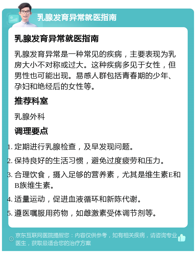 乳腺发育异常就医指南 乳腺发育异常就医指南 乳腺发育异常是一种常见的疾病，主要表现为乳房大小不对称或过大。这种疾病多见于女性，但男性也可能出现。易感人群包括青春期的少年、孕妇和绝经后的女性等。 推荐科室 乳腺外科 调理要点 定期进行乳腺检查，及早发现问题。 保持良好的生活习惯，避免过度疲劳和压力。 合理饮食，摄入足够的营养素，尤其是维生素E和B族维生素。 适量运动，促进血液循环和新陈代谢。 遵医嘱服用药物，如雌激素受体调节剂等。