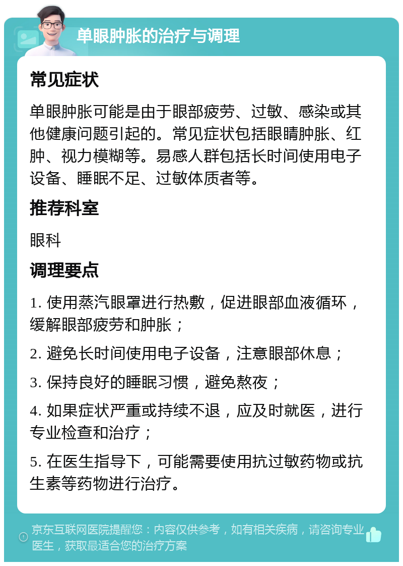 单眼肿胀的治疗与调理 常见症状 单眼肿胀可能是由于眼部疲劳、过敏、感染或其他健康问题引起的。常见症状包括眼睛肿胀、红肿、视力模糊等。易感人群包括长时间使用电子设备、睡眠不足、过敏体质者等。 推荐科室 眼科 调理要点 1. 使用蒸汽眼罩进行热敷，促进眼部血液循环，缓解眼部疲劳和肿胀； 2. 避免长时间使用电子设备，注意眼部休息； 3. 保持良好的睡眠习惯，避免熬夜； 4. 如果症状严重或持续不退，应及时就医，进行专业检查和治疗； 5. 在医生指导下，可能需要使用抗过敏药物或抗生素等药物进行治疗。