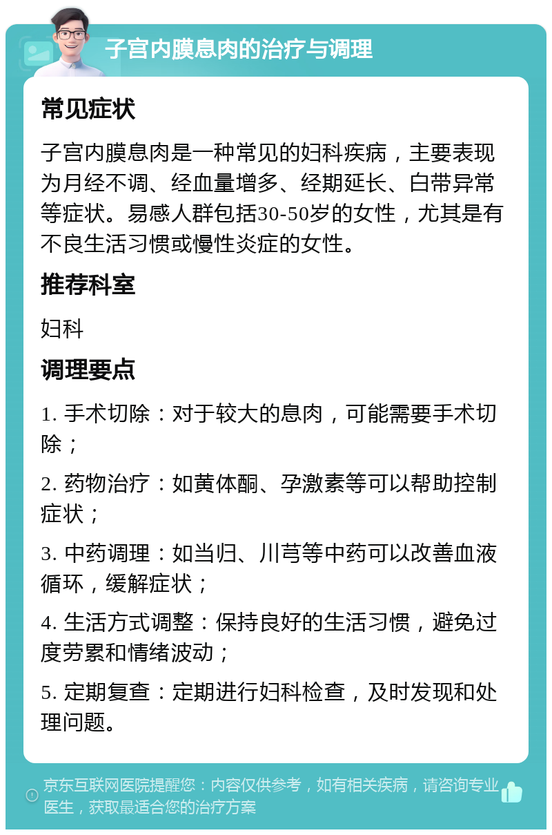 子宫内膜息肉的治疗与调理 常见症状 子宫内膜息肉是一种常见的妇科疾病，主要表现为月经不调、经血量增多、经期延长、白带异常等症状。易感人群包括30-50岁的女性，尤其是有不良生活习惯或慢性炎症的女性。 推荐科室 妇科 调理要点 1. 手术切除：对于较大的息肉，可能需要手术切除； 2. 药物治疗：如黄体酮、孕激素等可以帮助控制症状； 3. 中药调理：如当归、川芎等中药可以改善血液循环，缓解症状； 4. 生活方式调整：保持良好的生活习惯，避免过度劳累和情绪波动； 5. 定期复查：定期进行妇科检查，及时发现和处理问题。