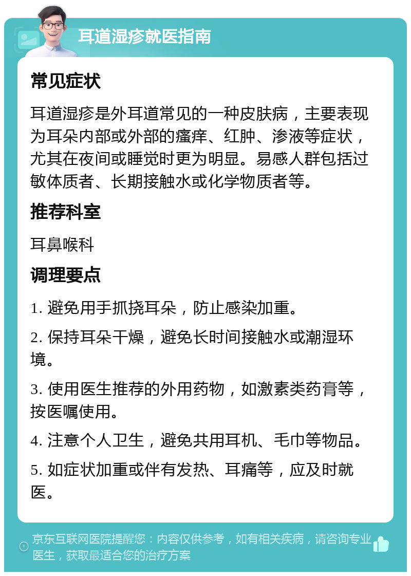 耳道湿疹就医指南 常见症状 耳道湿疹是外耳道常见的一种皮肤病，主要表现为耳朵内部或外部的瘙痒、红肿、渗液等症状，尤其在夜间或睡觉时更为明显。易感人群包括过敏体质者、长期接触水或化学物质者等。 推荐科室 耳鼻喉科 调理要点 1. 避免用手抓挠耳朵，防止感染加重。 2. 保持耳朵干燥，避免长时间接触水或潮湿环境。 3. 使用医生推荐的外用药物，如激素类药膏等，按医嘱使用。 4. 注意个人卫生，避免共用耳机、毛巾等物品。 5. 如症状加重或伴有发热、耳痛等，应及时就医。