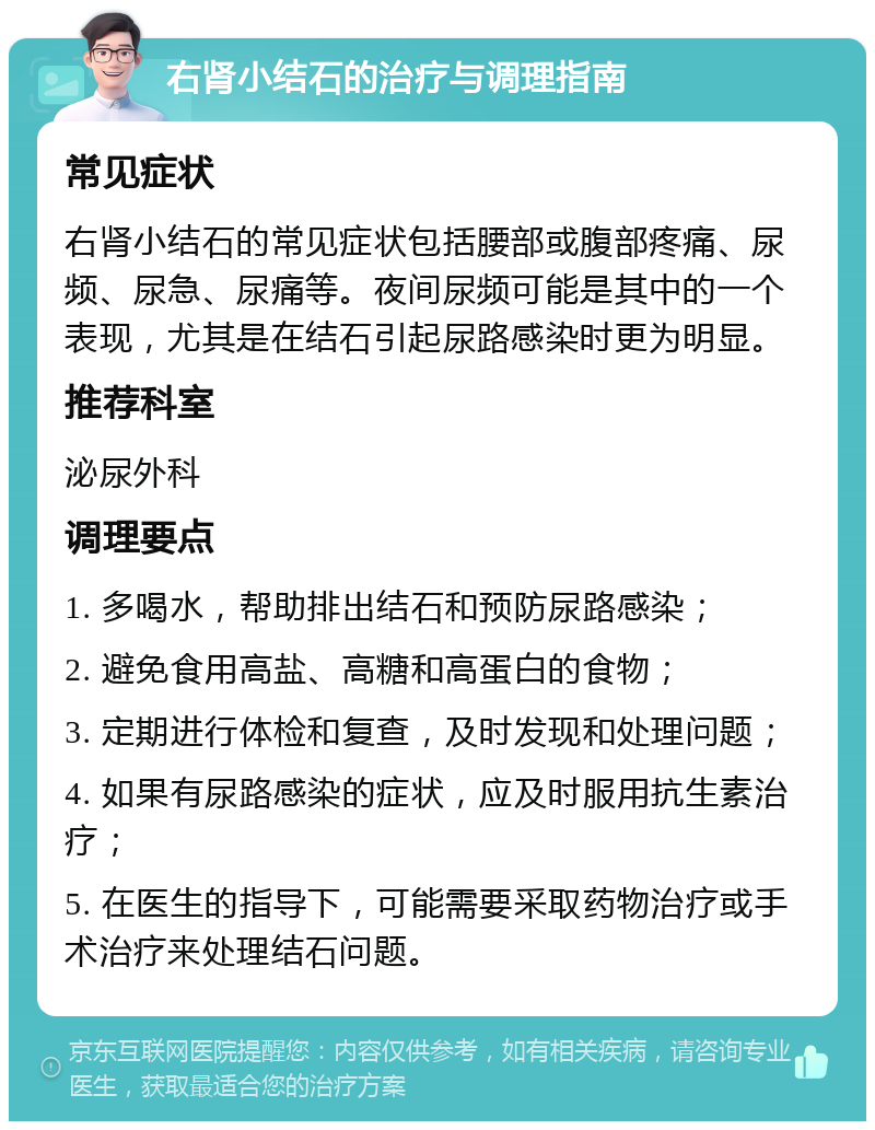 右肾小结石的治疗与调理指南 常见症状 右肾小结石的常见症状包括腰部或腹部疼痛、尿频、尿急、尿痛等。夜间尿频可能是其中的一个表现，尤其是在结石引起尿路感染时更为明显。 推荐科室 泌尿外科 调理要点 1. 多喝水，帮助排出结石和预防尿路感染； 2. 避免食用高盐、高糖和高蛋白的食物； 3. 定期进行体检和复查，及时发现和处理问题； 4. 如果有尿路感染的症状，应及时服用抗生素治疗； 5. 在医生的指导下，可能需要采取药物治疗或手术治疗来处理结石问题。