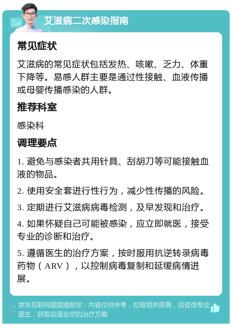 艾滋病二次感染指南 常见症状 艾滋病的常见症状包括发热、咳嗽、乏力、体重下降等。易感人群主要是通过性接触、血液传播或母婴传播感染的人群。 推荐科室 感染科 调理要点 1. 避免与感染者共用针具、刮胡刀等可能接触血液的物品。 2. 使用安全套进行性行为，减少性传播的风险。 3. 定期进行艾滋病病毒检测，及早发现和治疗。 4. 如果怀疑自己可能被感染，应立即就医，接受专业的诊断和治疗。 5. 遵循医生的治疗方案，按时服用抗逆转录病毒药物（ARV），以控制病毒复制和延缓病情进展。