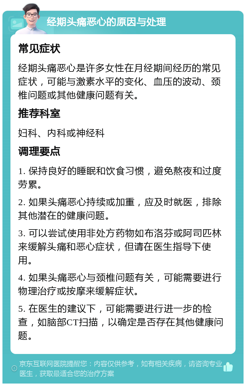 经期头痛恶心的原因与处理 常见症状 经期头痛恶心是许多女性在月经期间经历的常见症状，可能与激素水平的变化、血压的波动、颈椎问题或其他健康问题有关。 推荐科室 妇科、内科或神经科 调理要点 1. 保持良好的睡眠和饮食习惯，避免熬夜和过度劳累。 2. 如果头痛恶心持续或加重，应及时就医，排除其他潜在的健康问题。 3. 可以尝试使用非处方药物如布洛芬或阿司匹林来缓解头痛和恶心症状，但请在医生指导下使用。 4. 如果头痛恶心与颈椎问题有关，可能需要进行物理治疗或按摩来缓解症状。 5. 在医生的建议下，可能需要进行进一步的检查，如脑部CT扫描，以确定是否存在其他健康问题。