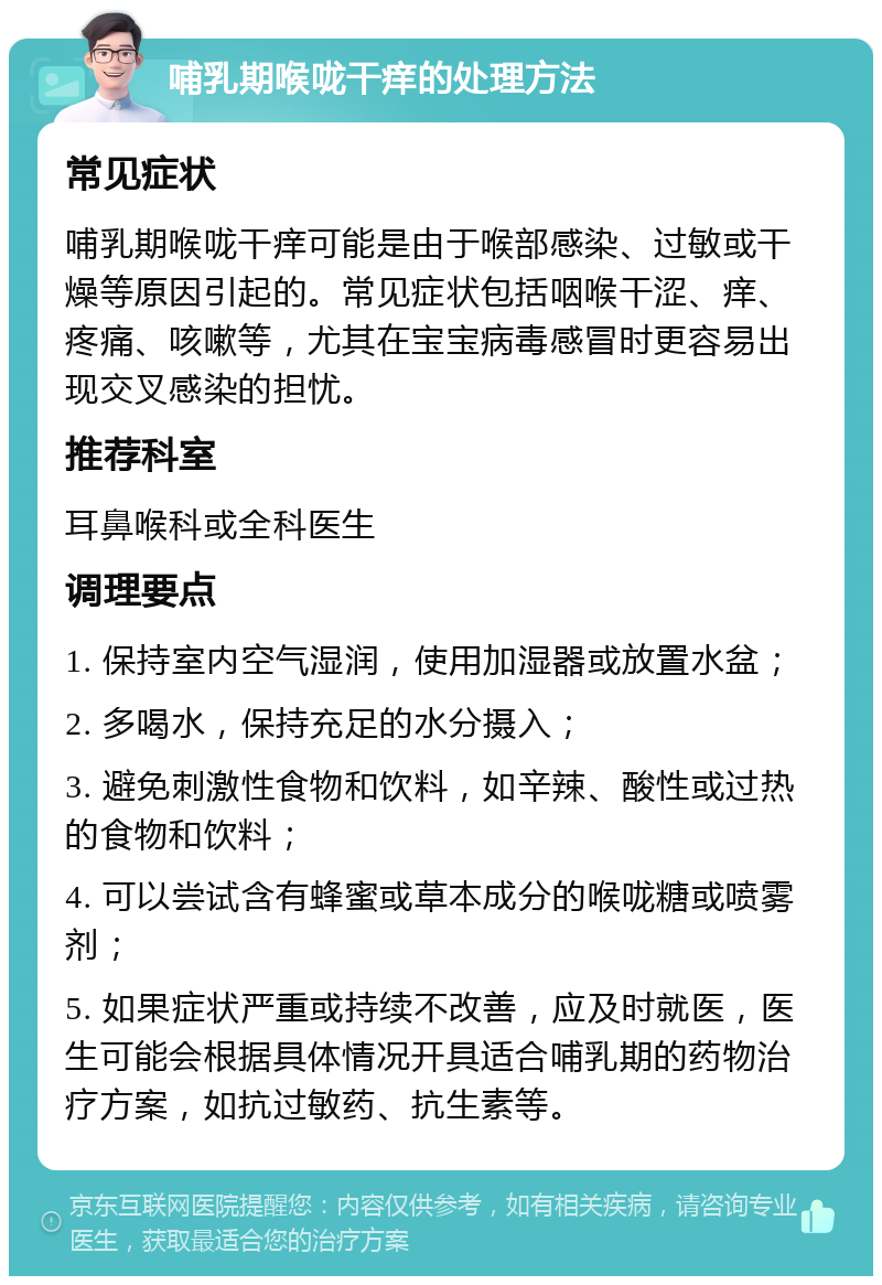 哺乳期喉咙干痒的处理方法 常见症状 哺乳期喉咙干痒可能是由于喉部感染、过敏或干燥等原因引起的。常见症状包括咽喉干涩、痒、疼痛、咳嗽等，尤其在宝宝病毒感冒时更容易出现交叉感染的担忧。 推荐科室 耳鼻喉科或全科医生 调理要点 1. 保持室内空气湿润，使用加湿器或放置水盆； 2. 多喝水，保持充足的水分摄入； 3. 避免刺激性食物和饮料，如辛辣、酸性或过热的食物和饮料； 4. 可以尝试含有蜂蜜或草本成分的喉咙糖或喷雾剂； 5. 如果症状严重或持续不改善，应及时就医，医生可能会根据具体情况开具适合哺乳期的药物治疗方案，如抗过敏药、抗生素等。