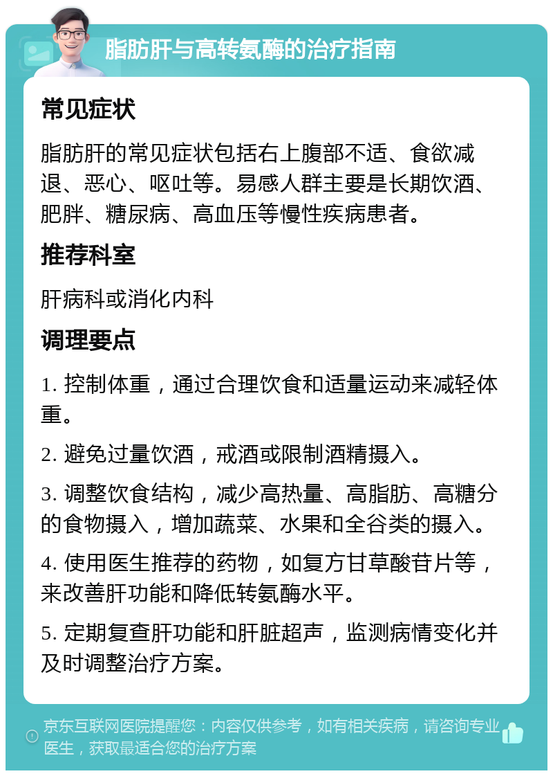 脂肪肝与高转氨酶的治疗指南 常见症状 脂肪肝的常见症状包括右上腹部不适、食欲减退、恶心、呕吐等。易感人群主要是长期饮酒、肥胖、糖尿病、高血压等慢性疾病患者。 推荐科室 肝病科或消化内科 调理要点 1. 控制体重，通过合理饮食和适量运动来减轻体重。 2. 避免过量饮酒，戒酒或限制酒精摄入。 3. 调整饮食结构，减少高热量、高脂肪、高糖分的食物摄入，增加蔬菜、水果和全谷类的摄入。 4. 使用医生推荐的药物，如复方甘草酸苷片等，来改善肝功能和降低转氨酶水平。 5. 定期复查肝功能和肝脏超声，监测病情变化并及时调整治疗方案。