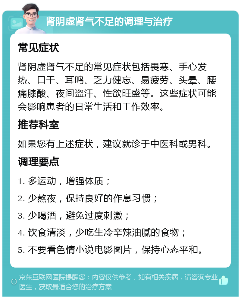 肾阴虚肾气不足的调理与治疗 常见症状 肾阴虚肾气不足的常见症状包括畏寒、手心发热、口干、耳鸣、乏力健忘、易疲劳、头晕、腰痛膝酸、夜间盗汗、性欲旺盛等。这些症状可能会影响患者的日常生活和工作效率。 推荐科室 如果您有上述症状，建议就诊于中医科或男科。 调理要点 1. 多运动，增强体质； 2. 少熬夜，保持良好的作息习惯； 3. 少喝酒，避免过度刺激； 4. 饮食清淡，少吃生冷辛辣油腻的食物； 5. 不要看色情小说电影图片，保持心态平和。