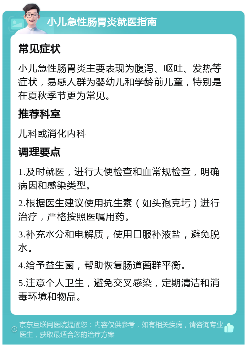 小儿急性肠胃炎就医指南 常见症状 小儿急性肠胃炎主要表现为腹泻、呕吐、发热等症状，易感人群为婴幼儿和学龄前儿童，特别是在夏秋季节更为常见。 推荐科室 儿科或消化内科 调理要点 1.及时就医，进行大便检查和血常规检查，明确病因和感染类型。 2.根据医生建议使用抗生素（如头孢克圬）进行治疗，严格按照医嘱用药。 3.补充水分和电解质，使用口服补液盐，避免脱水。 4.给予益生菌，帮助恢复肠道菌群平衡。 5.注意个人卫生，避免交叉感染，定期清洁和消毒环境和物品。